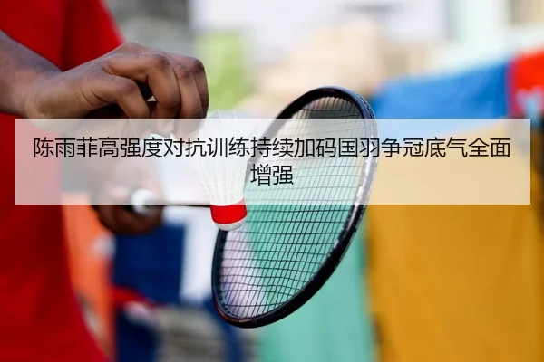 陈雨菲高强度对抗训练持续加码国羽争冠底气全面增强