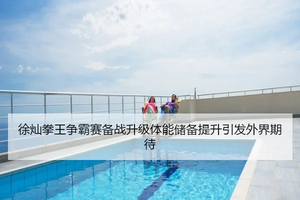 徐灿拳王争霸赛备战升级体能储备提升引发外界期待