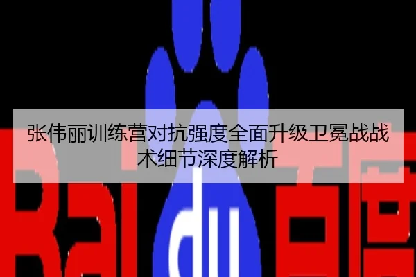 张伟丽训练营对抗强度全面升级卫冕战战术细节深度解析