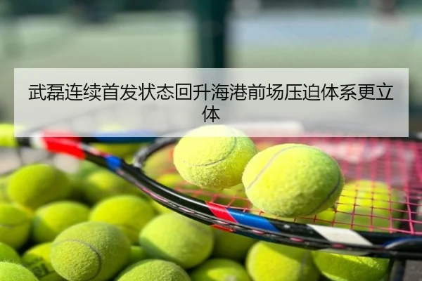 武磊连续首发状态回升海港前场压迫体系更立体