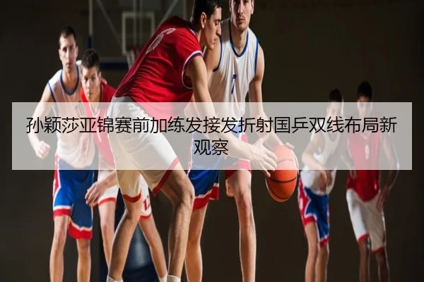 孙颖莎亚锦赛前加练发接发折射国乒双线布局新观察