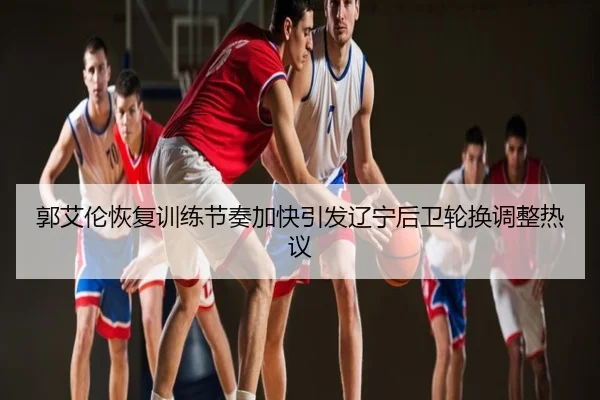 郭艾伦恢复训练节奏加快引发辽宁后卫轮换调整热议