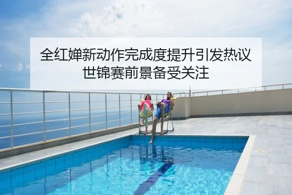 全红婵新动作完成度提升引发热议 世锦赛前景备受关注